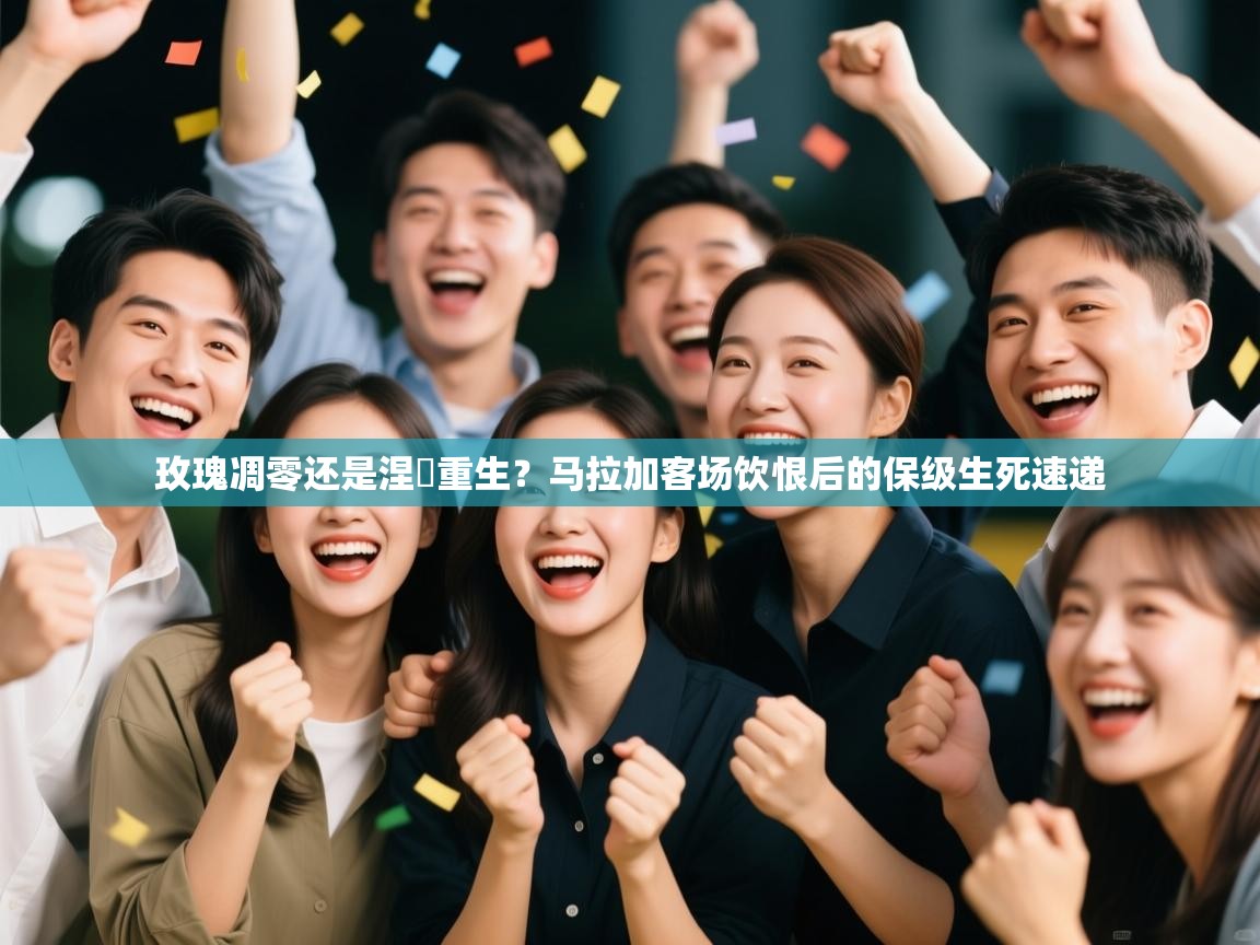 玫瑰凋零还是涅槃重生？马拉加客场饮恨后的保级生死速递