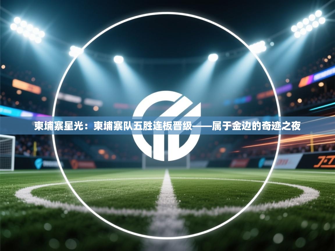 柬埔寨星光：柬埔寨队五胜连板晋级——属于金边的奇迹之夜  第1张